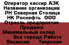 Оператор-кассир АЗК › Название организации ­ РН Северная Столица, НК Роснефть, ООО › Отрасль предприятия ­ Продажи › Минимальный оклад ­ 20 000 - Все города Работа » Вакансии   . Тверская обл.,Бологое г.